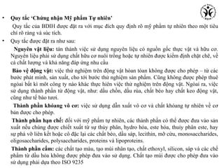 •   Quy tắc ‘Chứng nhận Mỹ phẩm Tự nhiên’
     Quy tắc của BDIH được đặt ra với mục đích quy định rõ mỹ phẩm tự nhiên theo một tiêu
    chí rõ ràng và súc tích.
•   Quy tắc được đặt ra như sau:
      Nguyên vật liệu: tán thành việc sử dụng nguyên liệu có nguồn gốc thực vật và hữu cơ.
    Nguyên liệu phải sử dụng chất hữu cơ nuôi trồng hoặc tự nhiên được kiểm định chặt chẽ, về
    cả chất lượng và khả năng đáp ứng nhu cầu
     Bảo vệ động vật: việc thử nghiệm trên động vật hòan tòan không được cho phép – từ các
    bước phát minh, sản xuất, cho tới bước thử nghiệm sản phẩm. Cũng không được phép thuê
    ngòai bất kì môt công ty nào khác thực hiên việc thử nghiệm trên động vật. Ngòai ra, việc
    sử dụng thành phần từ động vật, như: dầu chồn, dầu rùa, chất béo hay chất keo động vật,
    cũng như tế bào tươi.
     Thành phần khóang vô cơ: việc sử dụng dẫn xuất vô cơ và chất khóang tự nhiên về cơ
    bản được cho phép.
     Thành phần hạn chế: đối với mỹ phẩm tự nhiên, các thành phần có thể được đưa vào sản
    xuất nếu chúng được chiết xuất từ sự thủy phân, hydro hóa, este hóa, thuỉy phân este, hay
    sự phá vỡ liên kết hoặc cô đặc lại các chất béo, dầu sáp, lecithin, mỡ cừu, monosaccharides,
    oligosaccharides, polysaccharides, proteins và lipoproteins.
    Thành phần cấm: các chất tạo màu, tạo mùi nhân tạo, chất ethoxyl, silicon, sáp và các chế
    phẩm từ dầu hỏa không được phép đưa vào sử dụng. Chất tạo mùi được cho phép đưa vào
    sử dụng phải dựa theo ISO 9235
 