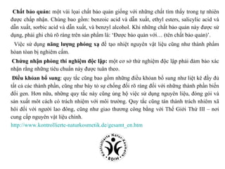 Chất bảo quản: một vài lọai chất bảo quản giống với những chất tìm thấy trong tự nhiên
được chấp nhận. Chúng bao gồm: benzoic acid và dẫn xuất, ethyl esters, salicylic acid và
dẫn xuất, sorbic acid và dẫn xuất, và benzyl alcohol. Khi những chất bảo quản này được sử
dụng, phải ghi chú rõ ràng trên sản phẩm là: ‘Được bảo quản với… (tên chất bảo quản)’.
 Việc sử dụng năng lượng phóng xạ để tạo nhiệt nguyên vật liệu cũng như thành phẩm
hòan tòan bị nghiêm cấm.
Chứng nhận phòng thí nghiệm độc lập: một cơ sở thử nghiệm độc lập phải đảm bảo xác
nhận rằng những tiêu chuẩn này được tuân theo.
 Điều khỏan bổ sung: quy tắc cũng bao gồm những điều khỏan bổ sung như liệt kê đầy đủ
tất cả các thành phần, cũng như bày tỏ sự chống đối rõ ràng đối với những thành phần biến
đổi gen. Hơn nữa, những quy tắc này cũng ủng hộ việc sử dụng nguyên liệu, đóng gói và
sản xuất môt cách có trách nhiệm với môi trường. Quy tắc cũng tán thành trách nhiêm xã
hôi đối với người lao đông, cũng như giao thương công bằng với Thế Giới Thứ III – nơi
cung cấp nguyên vật liệu chính.
http://www.kontrollierte-naturkosmetik.de/gesamt_en.htm
 