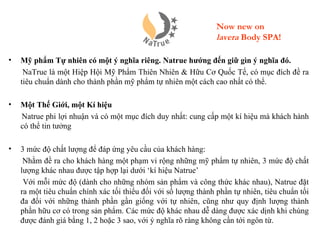 Now new on
                                                                 lavera Body SPA!

•   Mỹ phẩm Tự nhiên có một ý nghĩa riêng. Natrue hướng đến giữ gìn ý nghĩa đó.
     NaTrue là một Hiệp Hội Mỹ Phẩm Thiên Nhiên & Hữu Cơ Quốc Tế, có mục đích đề ra
    tiêu chuẩn dành cho thành phần mỹ phẩm tự nhiên một cách cao nhất có thể.

•   Một Thế Giới, một Kí hiệu
    Natrue phi lợi nhuận và có một mục đích duy nhất: cung cấp một kí hiệu mà khách hành
    có thể tin tưởng

•   3 mức độ chất lượng để đáp ứng yêu cầu của khách hàng:
     Nhằm đề ra cho khách hàng một phạm vi rộng những mỹ phẩm tự nhiên, 3 mức độ chất
    lượng khác nhau được tập hợp lại dưới ‘kí hiệu Natrue’
     Với mỗi mức độ (dành cho những nhóm sản phẩm và công thức khác nhau), Natrue đặt
    ra một tiêu chuẩn chính xác tối thiểu đối với số lượng thành phần tự nhiên, tiêu chuẩn tối
    đa đối với những thành phần gần giống với tự nhiên, cũng như quy định lượng thành
    phần hữu cơ có trong sản phẩm. Các mức độ khác nhau dễ dàng được xác dịnh khi chúng
    được đánh giá bằng 1, 2 hoặc 3 sao, với ý nghĩa rõ ràng không cần tới ngôn từ.
 