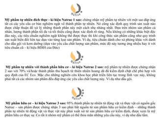 Mỹ phẩm tự nhiên đích thực - kí hiệu Natrue 1 sao: chứng nhận mỹ phẩm tự nhiên với một sao đáp ứng
tất cả các yêu cầu cơ bản nghiêm ngặt về thành phần tự nhiên. Nó cũng xác định quy trình sản xuất nào
được chấp thuận để xử lý những thành phần này một cách nhẹ nhàng nhất. Dựa trên nhóm sản phẩm cá
nhân, lượng thành phần tối đa và tối thiểu cũng được xác định rõ ràng. Nếu không có những khác biệt độc
đáo này, các tiêu chuẩn nghiêm ngặt không thể được thực thi khi công thức sản phẩm cũng như quy trình
sản xuất biến đổi liên tục dựa vào từng lọai sản phẩm. Ví dụ, tiêu chuẩn dành cho xà phòng khác với dành
cho dầu gội và kem dưỡng (dựa vào yêu cầu chất lượng sản phẩm, mức độ này tương ứng nhiều hay ít với
tiêu chuẩn cũ – kí hiệu BDIH của Đức)




Mỹ phẩm tự nhiên với thành phần hữu cơ – kí hiệu Natrue 2 sao: mỹ phẩm tự nhiên được chứng nhận
2 sao với 70% và/hoặc thành phần thu họach từ thiên nhiên hoang dã đã kiểm định chặt chẽ phù hợp với
quy định của EC Eco. Mặc cho những nghiên cứu khoa học phát triển liên tục trong lĩnh vực này, không
phải tất cả các nhóm sản phẩm đều đáp ứng các yêu cầu chất lượng này. Ví dụ như dầu gội.




Mỹ phẩm hữu cơ – kí hiệu Natrue 3 sao: 95% thành phần tự nhiên từ động vật và thực vật có nguồn gốc
Natrue – sản phẩm được chứng nhận 3 sao phải bắt nguồn từ sản phẩm hữu cơ kiểm định – những thành
phần tự nhiên từ động vật và thực vật này phải xuất xứ từ sản phẩm hữu cơ kiểm định, được xem là mỹ
phẩm hữu cơ thực sự. Co rất ít nhóm mỹ phẩm có thể thỏa mãn những yêu cầu này, ví dụ như dầu tắm.
 