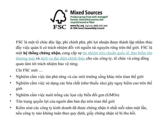 FSC là một tổ chức độc lập, phi chính phủ, phi lợi nhuận được thành lập nhằm thúc
    đẩy việc quản lí có trách nhiệm đối với nguồn tài nguyên rừng trên thế giới. FSC là
    một hệ thống chứng nhận, cung cấp sự tín nhiệm tiêu chuẩn quốc tế, bảo hiểm tên
    thương mại và dịch vụ đại diện chính thức cho các công ty, tổ chức và công đồng
    quan tâm tới trách nhiệm bảo vệ rừng.
    Chỉ FSC mới …
•   Nghiêm cấm việc tàn phá rừng và các môi trường sống khác trên tòan thế giới
•   Nghiêm cấm việc sử dụng các hóa chất (như thuốc sâu) gây nguy hiểm cao trên thế
    giới
•   Nghiêm cấm việc nuôi trồng các lọai cây biến đổi gen (GMOs)
•   Tôn trọng quyền lợi của người dân bản địa trên tòan thế giới
•   Kiểm sóat các công ty kinh doanh đã được chứng nhận ít nhất mỗi năm một lần,
    nếu công ty nào không tuân theo quy định, giấy chứng nhận sẽ bị thu hồi.
 