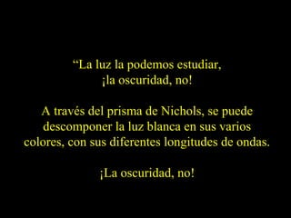 “La luz la podemos estudiar,
¡la oscuridad, no!
A través del prisma de Nichols, se puede
descomponer la luz blanca en sus varios
colores, con sus diferentes longitudes de ondas.
¡La oscuridad, no!
 