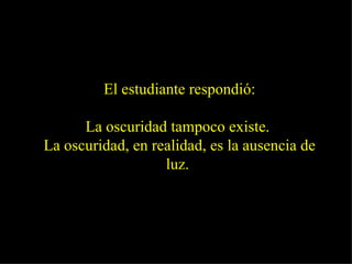 El estudiante respondió: La oscuridad tampoco existe.  La oscuridad, en realidad, es la ausencia de luz.   