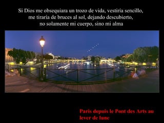 Paris depuis le Pont des Arts au lever de lune Si Dios me obsequiara un trozo de vida, vestiría sencillo,  me tiraría de bruces al sol, dejando descubierto,  no solamente mi cuerpo, sino mi alma 
