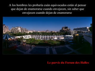 A los hombres les probaría cuán equivocados están al pensar que dejan de enamorarse cuando envejecen, sin saber que envejecen cuando dejan de enamorarse . Le parvis du Forum des Halles 