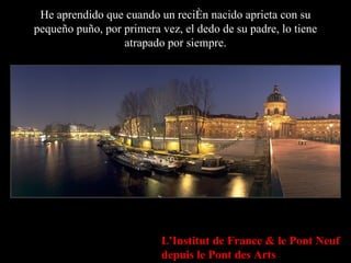 He aprendido que cuando un recién nacido aprieta con su pequeño puño, por primera vez, el dedo de su padre, lo tiene atrapado por siempre. L'Institut de France & le Pont Neuf depuis le Pont des Arts 