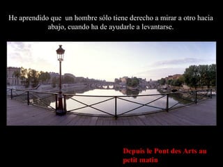 Depuis le Pont des Arts au petit matin He aprendido que  un hombre sólo tiene derecho a mirar a otro hacia abajo, cuando ha de ayudarle a levantarse. 
