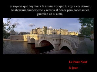 Le Pont Neuf le jour Si supiera que hoy fuera la última vez que te voy a ver dormir, te abrazaría fuertemente y rezaría al Señor para poder ser el guardián de tu alma. 