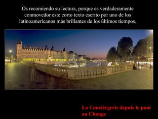 Os recomiendo su lectura, porque es verdaderamente conmovedor este corto texto escrito por uno de los latinoamericanos más brillantes de los últimos tiempos. La Concièrgerie depuis le pont au Change 