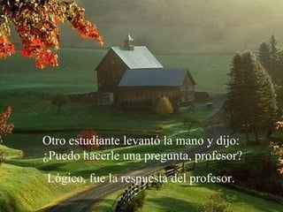 Otro estudiante levantó la mano y dijo:
¿Puedo hacerle una pregunta, profesor?
Lógico, fue la respuesta del profesor.
 