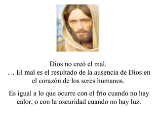 Dios no creó el mal.
… El mal es el resultado de la ausencia de Dios en
       el corazón de los seres humanos.
Es igual a lo que ocurre con el frío cuando no hay
   calor, o con la oscuridad cuando no hay luz.
 