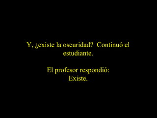 Y, ¿existe la oscuridad? Continuó el
estudiante.
El profesor respondió:
Existe.

 
