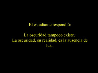 El estudiante respondió:
La oscuridad tampoco existe.
La oscuridad, en realidad, es la ausencia de
luz.

 