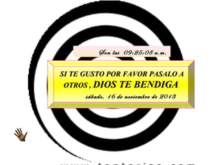 Son las 09:25:08 a.m.
SI TE GUSTO POR FAVOR PASALO A
OTROS , DIOS TE BENDIGA
sábado, 16 de noviembre de 2013

 
