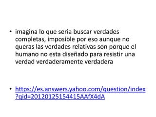 • imagina lo que seria buscar verdades
completas, imposible por eso aunque no
queras las verdades relativas son porque el
humano no esta diseñado para resistir una
verdad verdaderamente verdadera
• https://es.answers.yahoo.com/question/index
?qid=20120125154415AAfX4dA
 
