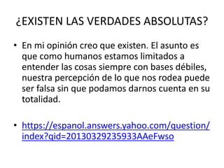 ¿EXISTEN LAS VERDADES ABSOLUTAS?
• En mi opinión creo que existen. El asunto es
que como humanos estamos limitados a
entender las cosas siempre con bases débiles,
nuestra percepción de lo que nos rodea puede
ser falsa sin que podamos darnos cuenta en su
totalidad.
• https://espanol.answers.yahoo.com/question/
index?qid=20130329235933AAeFwso
 