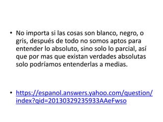 • No importa si las cosas son blanco, negro, o
gris, después de todo no somos aptos para
entender lo absoluto, sino solo lo parcial, así
que por mas que existan verdades absolutas
solo podríamos entenderlas a medias.
• https://espanol.answers.yahoo.com/question/
index?qid=20130329235933AAeFwso
 