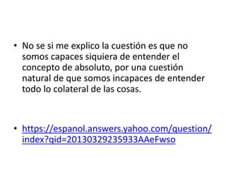 • No se si me explico la cuestión es que no
somos capaces siquiera de entender el
concepto de absoluto, por una cuestión
natural de que somos incapaces de entender
todo lo colateral de las cosas.
• https://espanol.answers.yahoo.com/question/
index?qid=20130329235933AAeFwso
 
