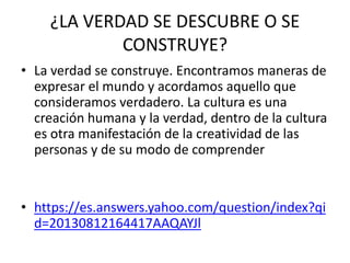 ¿LA VERDAD SE DESCUBRE O SE
CONSTRUYE?
• La verdad se construye. Encontramos maneras de
expresar el mundo y acordamos aquello que
consideramos verdadero. La cultura es una
creación humana y la verdad, dentro de la cultura
es otra manifestación de la creatividad de las
personas y de su modo de comprender
• https://es.answers.yahoo.com/question/index?qi
d=20130812164417AAQAYJl
 