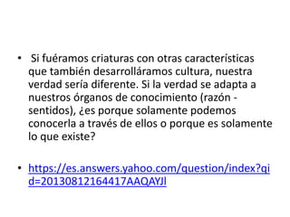 • Si fuéramos criaturas con otras características
que también desarrolláramos cultura, nuestra
verdad sería diferente. Si la verdad se adapta a
nuestros órganos de conocimiento (razón -
sentidos), ¿es porque solamente podemos
conocerla a través de ellos o porque es solamente
lo que existe?
• https://es.answers.yahoo.com/question/index?qi
d=20130812164417AAQAYJl
 