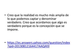 • Creo que la realidad es mucho más amplia de
lo que podemos captar y denominar
verdadero. Creo que acordamos que algo es
verdadero porque es la concepción que se
impone.
• https://es.answers.yahoo.com/question/index
?qid=20130812164417AAQAYJl
 