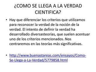 ¿COMO SE LLEGA A LA VERDAD
CIENTIFICA?
• Hay que diferenciar los criterios que utilizamos
para reconocer la verdad de la noción de la
verdad. El intento de definir la verdad ha
desarrollado diversasteorías, que suelen acentuar
uno de los criterios mencionados. Nos
centraremos en las teorías más significativas.
• http://www.buenastareas.com/ensayos/Como-
Se-Llega-a-La-Verdad/5779858.html
 
