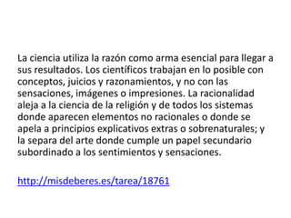 La ciencia utiliza la razón como arma esencial para llegar a
sus resultados. Los científicos trabajan en lo posible con
conceptos, juicios y razonamientos, y no con las
sensaciones, imágenes o impresiones. La racionalidad
aleja a la ciencia de la religión y de todos los sistemas
donde aparecen elementos no racionales o donde se
apela a principios explicativos extras o sobrenaturales; y
la separa del arte donde cumple un papel secundario
subordinado a los sentimientos y sensaciones.
http://misdeberes.es/tarea/18761
 