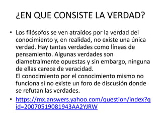 ¿EN QUE CONSISTE LA VERDAD?
• Los filósofos se ven atraídos por la verdad del
conocimiento y, en realidad, no existe una única
verdad. Hay tantas verdades como líneas de
pensamiento. Algunas verdades son
diametralmente opuestas y sin embargo, ninguna
de ellas carece de veracidad.
El conocimiento por el conocimiento mismo no
funciona si no existe un foro de discusión donde
se refutan las verdades.
• https://mx.answers.yahoo.com/question/index?q
id=20070519081943AA2YJRW
 