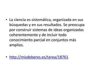 • La ciencia es sistemática, organizada en sus
búsquedas y en sus resultados. Se preocupa
por construir sistemas de ideas organizadas
coherentemente y de incluir todo
conocimiento parcial en conjuntos más
amplios.
• http://misdeberes.es/tarea/18761
 