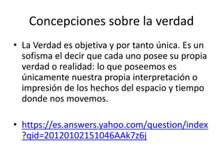 Concepciones sobre la verdad
• La Verdad es objetiva y por tanto única. Es un
sofisma el decir que cada uno posee su propia
verdad o realidad: lo que poseemos es
únicamente nuestra propia interpretación o
impresión de los hechos del espacio y tiempo
donde nos movemos.
• https://es.answers.yahoo.com/question/index
?qid=20120102151046AAk7z6j
 
