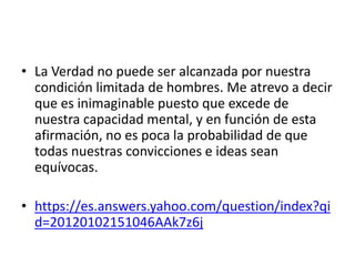• La Verdad no puede ser alcanzada por nuestra
condición limitada de hombres. Me atrevo a decir
que es inimaginable puesto que excede de
nuestra capacidad mental, y en función de esta
afirmación, no es poca la probabilidad de que
todas nuestras convicciones e ideas sean
equívocas.
• https://es.answers.yahoo.com/question/index?qi
d=20120102151046AAk7z6j
 
