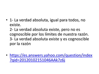 • 1- La verdad absoluta, igual para todos, no
existe.
2- La verdad absoluta existe, pero no es
cognoscible por los límites de nuestra razón.
3- La verdad absoluta existe y es cognoscible
por la razón
• https://es.answers.yahoo.com/question/index
?qid=20120102151046AAk7z6j
 
