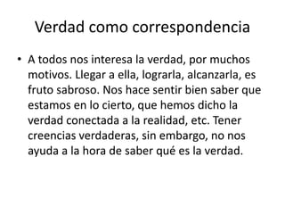 Verdad como correspondencia
• A todos nos interesa la verdad, por muchos
motivos. Llegar a ella, lograrla, alcanzarla, es
fruto sabroso. Nos hace sentir bien saber que
estamos en lo cierto, que hemos dicho la
verdad conectada a la realidad, etc. Tener
creencias verdaderas, sin embargo, no nos
ayuda a la hora de saber qué es la verdad.
 