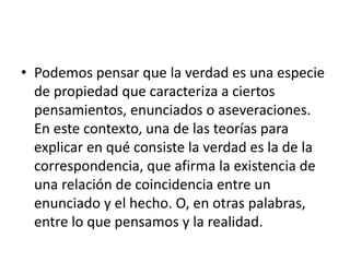 • Podemos pensar que la verdad es una especie
de propiedad que caracteriza a ciertos
pensamientos, enunciados o aseveraciones.
En este contexto, una de las teorías para
explicar en qué consiste la verdad es la de la
correspondencia, que afirma la existencia de
una relación de coincidencia entre un
enunciado y el hecho. O, en otras palabras,
entre lo que pensamos y la realidad.
 