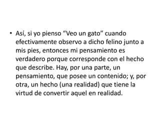 • Así, si yo pienso “Veo un gato” cuando
efectivamente observo a dicho felino junto a
mis pies, entonces mi pensamiento es
verdadero porque corresponde con el hecho
que describe. Hay, por una parte, un
pensamiento, que posee un contenido; y, por
otra, un hecho (una realidad) que tiene la
virtud de convertir aquel en realidad.
 