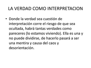 LA VERDAD COMO INTERPRETACION
• Donde la verdad sea cuestión de
interpretación corre el riesgo de que sea
ocultada, habrá tantas verdades como
pareceres (lo estamos viviendo). Ella es una y
no puede dividirse, de hacerlo pasará a ser
una mentira y causa del caos y
desorientación.
 