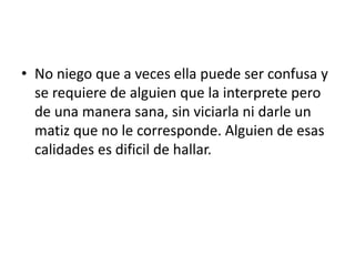 • No niego que a veces ella puede ser confusa y
se requiere de alguien que la interprete pero
de una manera sana, sin viciarla ni darle un
matiz que no le corresponde. Alguien de esas
calidades es dificil de hallar.
 
