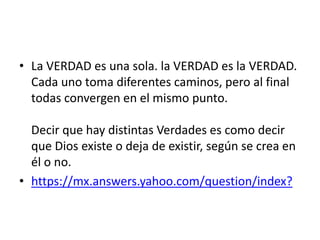 • La VERDAD es una sola. la VERDAD es la VERDAD.
Cada uno toma diferentes caminos, pero al final
todas convergen en el mismo punto.
Decir que hay distintas Verdades es como decir
que Dios existe o deja de existir, según se crea en
él o no.
• https://mx.answers.yahoo.com/question/index?
 