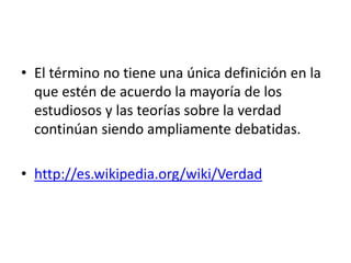 • El término no tiene una única definición en la
que estén de acuerdo la mayoría de los
estudiosos y las teorías sobre la verdad
continúan siendo ampliamente debatidas.
• http://es.wikipedia.org/wiki/Verdad
 