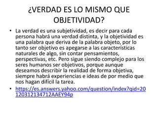 ¿VERDAD ES LO MISMO QUE
OBJETIVIDAD?
• La verdad es una subjetividad, es decir para cada
persona habrá una verdad distinta, y la objetividad es
una palabra que deriva de la palabra objeto, por lo
tanto ser objetivo es apegarse a las características
naturales de algo, sin contar pensamientos,
perspectivas, etc. Pero sigue siendo complejo para los
seres humanos ser objetivos, porque aunque
deseamos describir la realidad de forma objetiva,
siempre habrá experiencias e ideas de por medio que
nos hagan difícil la tarea.
• https://es.answers.yahoo.com/question/index?qid=20
120312134712AAEY94p
 