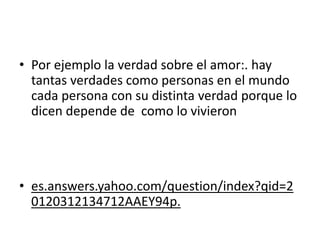 • Por ejemplo la verdad sobre el amor:. hay
tantas verdades como personas en el mundo
cada persona con su distinta verdad porque lo
dicen depende de como lo vivieron
• es.answers.yahoo.com/question/index?qid=2
0120312134712AAEY94p.
 