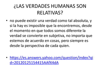 ¿LAS VERDADES HUMANAS SON
RELATIVAS?
• no puede existir una verdad como tal absoluta, y
si la hay es imposible que la encontremos, desde
el momento en que todos somos diferente la
verdad se convierte en subjetiva, no importa que
estemos de acuerdo en cosas, pero siempre es
desde la perspectiva de cada quien.
• https://es.answers.yahoo.com/question/index?qi
d=20120125154415AAfX4dA
 