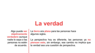 La verdad
Algo puede ser
objetivamente
verdadero aunque
nadie lo sepa o las
personas no estén
de acuerdo.
La tierra era plana para las personas hace
algunos siglos.
La perspectiva hoy es diferente, las personas ya no
piensan esto, sin embargo, ese cambio no implica que
la verdad sea una cuestión de perspectiva.
 