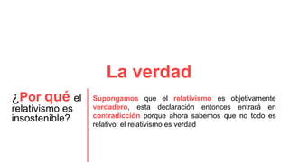La verdad
¿Por qué el
relativismo es
insostenible?
Supongamos que el relativismo es objetivamente
verdadero, esta declaración entonces entrará en
contradicción porque ahora sabemos que no todo es
relativo: el relativismo es verdad
 