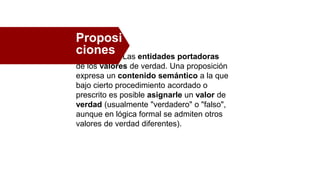 Las entidades portadoras
de los valores de verdad. Una proposición
expresa un contenido semántico a la que
bajo cierto procedimiento acordado o
prescrito es posible asignarle un valor de
verdad (usualmente "verdadero" o "falso",
aunque en lógica formal se admiten otros
valores de verdad diferentes).
Proposi
ciones
 
