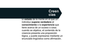 El estado de la mente en el que un
individuo supone verdadero el
conocimiento o la experiencia que
tiene acerca de un suceso o cosa;​
cuando se objetiva, el contenido de la
creencia presenta una proposición
lógica, y puede expresarse mediante un
enunciado lingüístico como afirmación.​
Creen
cias
 