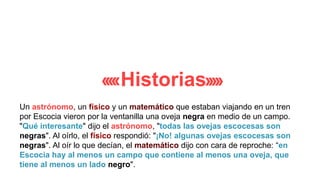 Historias
Un astrónomo, un físico y un matemático que estaban viajando en un tren
por Escocia vieron por la ventanilla una oveja negra en medio de un campo.
"Qué interesante" dijo el astrónomo, "todas las ovejas escocesas son
negras". Al oírlo, el físico respondió: "¡No! algunas ovejas escocesas son
negras". Al oír lo que decían, el matemático dijo con cara de reproche: “en
Escocia hay al menos un campo que contiene al menos una oveja, que
tiene al menos un lado negro".
 