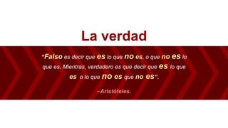 La verdad
“Falso es decir que es lo que no es, o que no es lo
que es. Mientras, verdadero es que decir que es lo que
es, o lo que no es que no es”.
–Aristóteles.
 