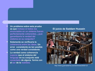  Un problema sobre esta prueba
es que incluso si todos los
enunciados en un sistema fueran
perfectamente coherentes, ¿qué
garantizaría la verdad del
sistema en su conjunto?
 Solamente se verificaría la
coherencia entre las ideas. Un
error consistente es tan posible
como una verdad consistente.
 La verdad como coherencia
supone que el sistema del
lenguaje en su conjunto está
conectado de alguna forma con
el ser de la realidad.
http://www.guerraeterna.com/archives/2005/12/
El juicio de Saddam Hussein
 
