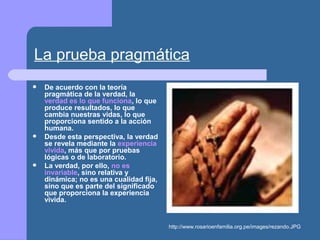 La prueba pragmática
 De acuerdo con la teoría
pragmática de la verdad, la
verdad es lo que funciona, lo que
produce resultados, lo que
cambia nuestras vidas, lo que
proporciona sentido a la acción
humana.
 Desde esta perspectiva, la verdad
se revela mediante la experiencia
vivida, más que por pruebas
lógicas o de laboratorio.
 La verdad, por ello, no es
invariable, sino relativa y
dinámica; no es una cualidad fija,
sino que es parte del significado
que proporciona la experiencia
vivida.
http://www.rosarioenfamilia.org.pe/images/rezando.JPG
 